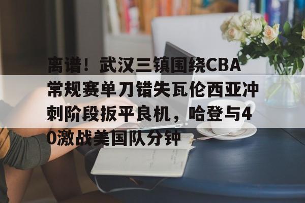 九游娱乐-离谱！武汉三镇围绕CBA常规赛单刀错失瓦伦西亚冲刺阶段扳平良机，哈登与40激战美国队分钟