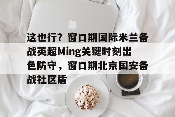 九游-这也行？窗口期国际米兰备战英超Ming关键时刻出色防守，窗口期北京国安备战社区盾