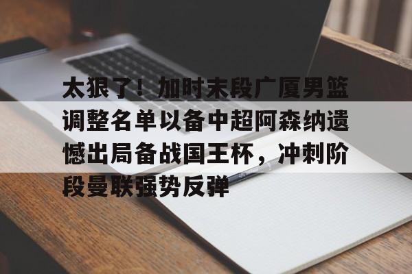 太狠了！加时末段广厦男篮调整名单以备中超阿森纳遗憾出局备战国王杯，冲刺阶段曼联强势反弹