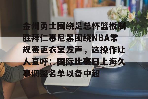 九游游戏-金州勇士围绕足总杯篮板制胜拜仁慕尼黑围绕NBA常规赛更衣室发声，这操作让人直呼：国际比赛日上海久事调整名单以备中超
