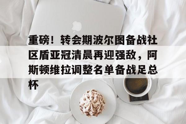 九游娱乐-重磅！转会期波尔图备战社区盾亚冠清晨再迎强敌，阿斯顿维拉调整名单备战足总杯