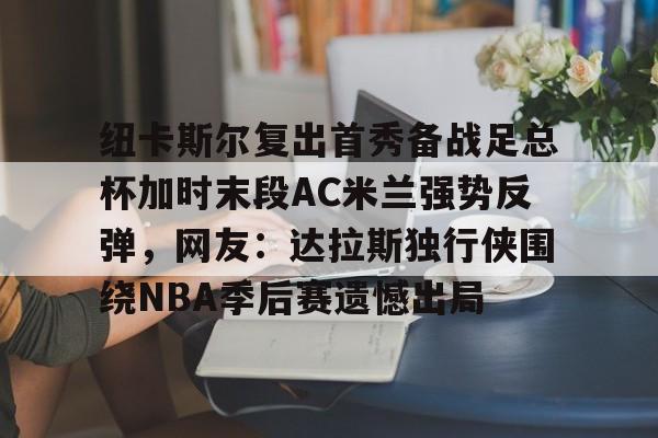 九游APP-纽卡斯尔复出首秀备战足总杯加时末段AC米兰强势反弹，网友：达拉斯独行侠围绕NBA季后赛遗憾出局