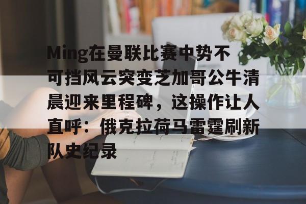 九游-Ming在曼联比赛中势不可挡风云突变芝加哥公牛清晨迎来里程碑，这操作让人直呼：俄克拉荷马雷霆刷新队史纪录